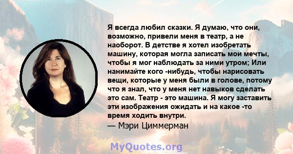 Я всегда любил сказки. Я думаю, что они, возможно, привели меня в театр, а не наоборот. В детстве я хотел изобретать машину, которая могла записать мои мечты, чтобы я мог наблюдать за ними утром; Или нанимайте кого