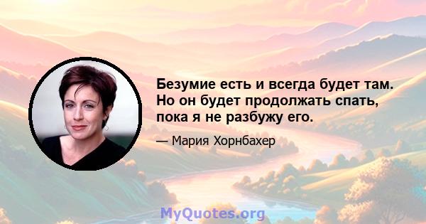 Безумие есть и всегда будет там. Но он будет продолжать спать, пока я не разбужу его.