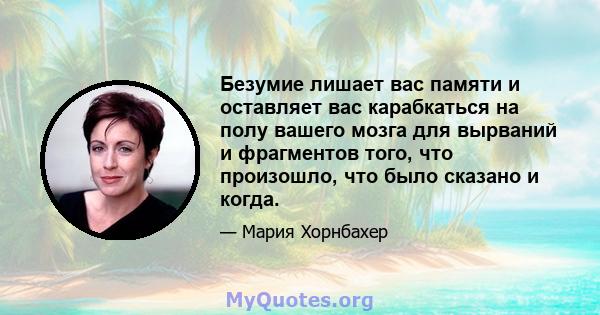 Безумие лишает вас памяти и оставляет вас карабкаться на полу вашего мозга для вырваний и фрагментов того, что произошло, что было сказано и когда.