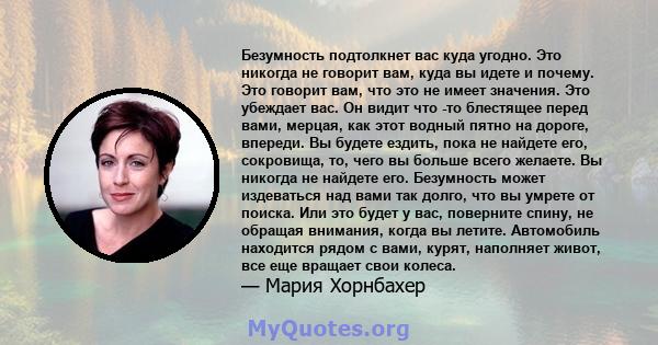 Безумность подтолкнет вас куда угодно. Это никогда не говорит вам, куда вы идете и почему. Это говорит вам, что это не имеет значения. Это убеждает вас. Он видит что -то блестящее перед вами, мерцая, как этот водный