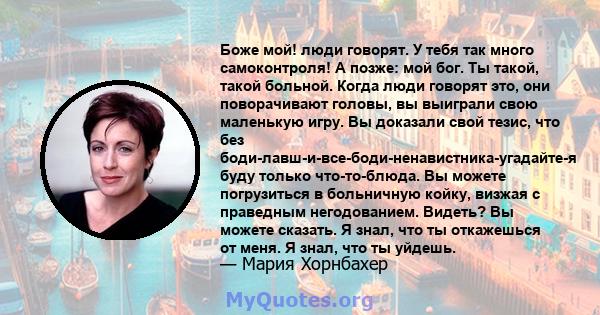 Боже мой! люди говорят. У тебя так много самоконтроля! А позже: мой бог. Ты такой, такой больной. Когда люди говорят это, они поворачивают головы, вы выиграли свою маленькую игру. Вы доказали свой тезис, что без