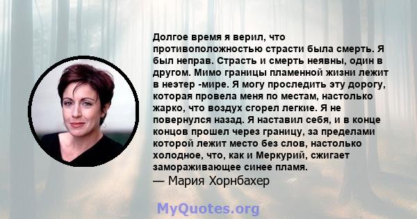 Долгое время я верил, что противоположностью страсти была смерть. Я был неправ. Страсть и смерть неявны, один в другом. Мимо границы пламенной жизни лежит в неэтер -мире. Я могу проследить эту дорогу, которая провела