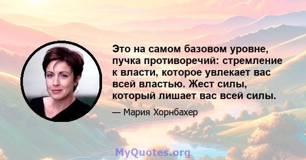 Это на самом базовом уровне, пучка противоречий: стремление к власти, которое увлекает вас всей властью. Жест силы, который лишает вас всей силы.