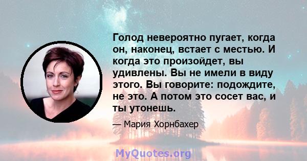 Голод невероятно пугает, когда он, наконец, встает с местью. И когда это произойдет, вы удивлены. Вы не имели в виду этого. Вы говорите: подождите, не это. А потом это сосет вас, и ты утонешь.