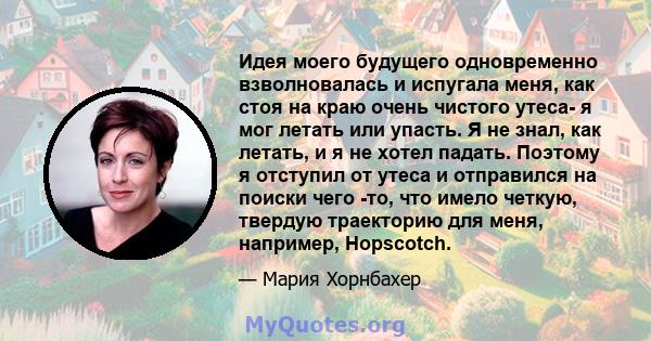 Идея моего будущего одновременно взволновалась и испугала меня, как стоя на краю очень чистого утеса- я мог летать или упасть. Я не знал, как летать, и я не хотел падать. Поэтому я отступил от утеса и отправился на