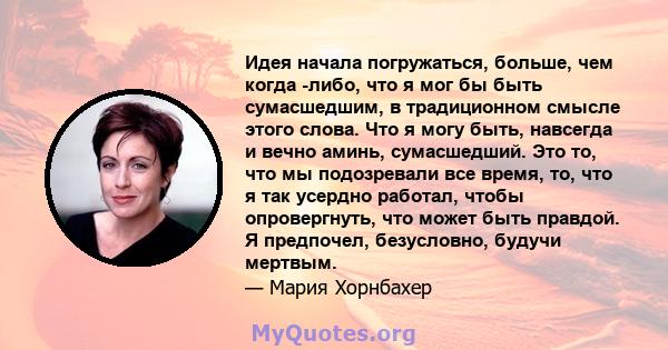 Идея начала погружаться, больше, чем когда -либо, что я мог бы быть сумасшедшим, в традиционном смысле этого слова. Что я могу быть, навсегда и вечно аминь, сумасшедший. Это то, что мы подозревали все время, то, что я