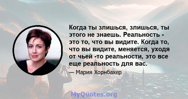 Когда ты злишься, злишься, ты этого не знаешь. Реальность - это то, что вы видите. Когда то, что вы видите, меняется, уходя от чьей -то реальности, это все еще реальность для вас.