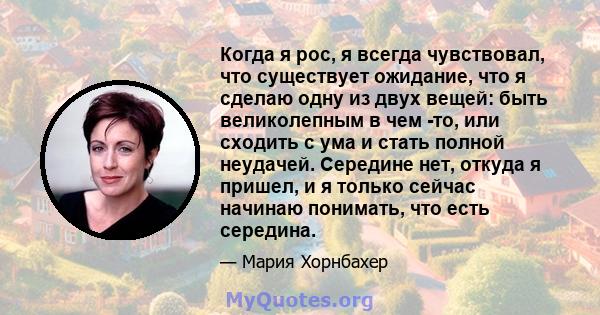 Когда я рос, я всегда чувствовал, что существует ожидание, что я сделаю одну из двух вещей: быть великолепным в чем -то, или сходить с ума и стать полной неудачей. Середине нет, откуда я пришел, и я только сейчас