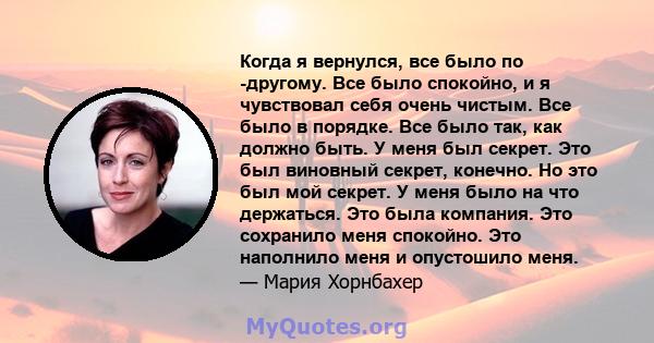 Когда я вернулся, все было по -другому. Все было спокойно, и я чувствовал себя очень чистым. Все было в порядке. Все было так, как должно быть. У меня был секрет. Это был виновный секрет, конечно. Но это был мой секрет. 