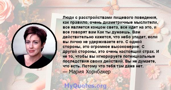 Люди с расстройствами пищевого поведения, как правило, очень диаметричные мыслители, все является концом света, все идет на это, и все говорят вам Как ты думаешь. Вам действительно кажется, что небо упадет, если вы