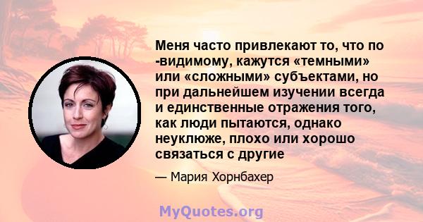 Меня часто привлекают то, что по -видимому, кажутся «темными» или «сложными» субъектами, но при дальнейшем изучении всегда и единственные отражения того, как люди пытаются, однако неуклюже, плохо или хорошо связаться с