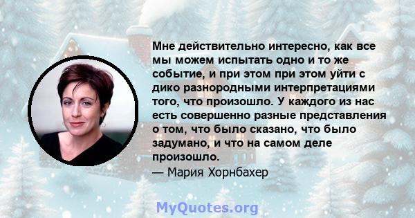 Мне действительно интересно, как все мы можем испытать одно и то же событие, и при этом при этом уйти с дико разнородными интерпретациями того, что произошло. У каждого из нас есть совершенно разные представления о том, 