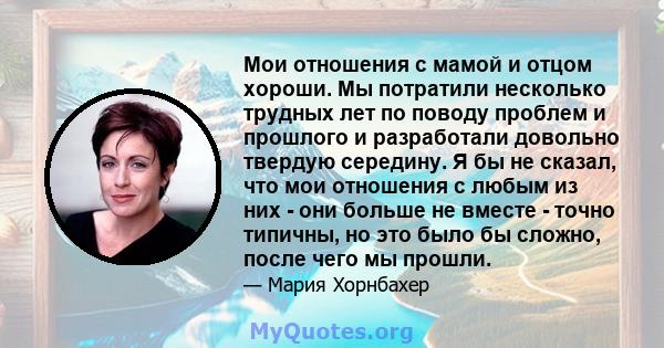 Мои отношения с мамой и отцом хороши. Мы потратили несколько трудных лет по поводу проблем и прошлого и разработали довольно твердую середину. Я бы не сказал, что мои отношения с любым из них - они больше не вместе -