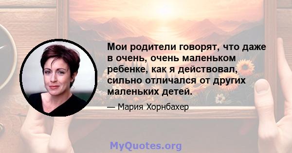 Мои родители говорят, что даже в очень, очень маленьком ребенке, как я действовал, сильно отличался от других маленьких детей.