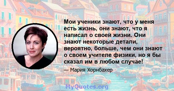 Мои ученики знают, что у меня есть жизнь, они знают, что я написал о своей жизни. Они знают некоторые детали, вероятно, больше, чем они знают о своем учителе физики, но я бы сказал им в любом случае!