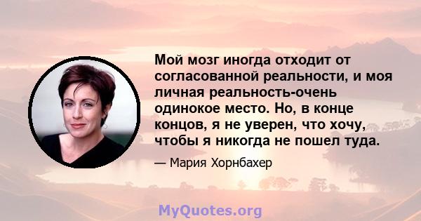 Мой мозг иногда отходит от согласованной реальности, и моя личная реальность-очень одинокое место. Но, в конце концов, я не уверен, что хочу, чтобы я никогда не пошел туда.