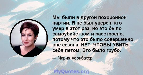 Мы были в другой похоронной партии. Я не был уверен, кто умер в этот раз, но это было самоубийством и расстроено, потому что это было совершенно вне сезона. НЕТ, ЧТОБЫ УБИТЬ себя летом. Это было грубо.