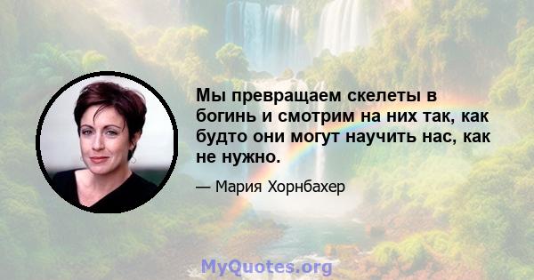 Мы превращаем скелеты в богинь и смотрим на них так, как будто они могут научить нас, как не нужно.