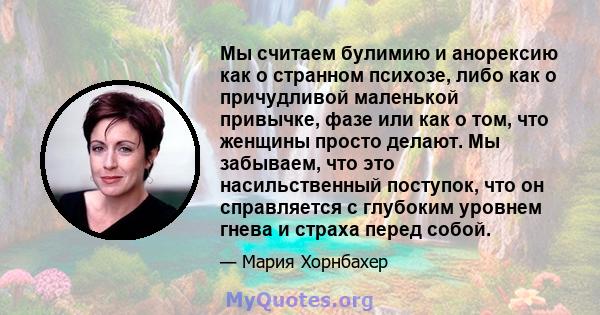 Мы считаем булимию и анорексию как о странном психозе, либо как о причудливой маленькой привычке, фазе или как о том, что женщины просто делают. Мы забываем, что это насильственный поступок, что он справляется с