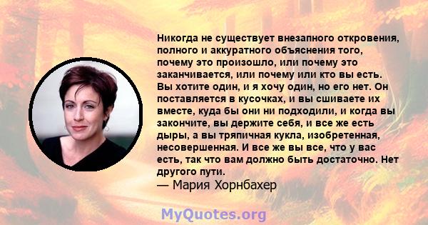 Никогда не существует внезапного откровения, полного и аккуратного объяснения того, почему это произошло, или почему это заканчивается, или почему или кто вы есть. Вы хотите один, и я хочу один, но его нет. Он