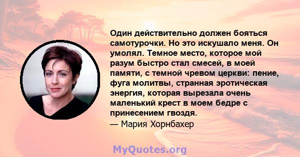 Один действительно должен бояться самотурочки. Но это искушало меня. Он умолял. Темное место, которое мой разум быстро стал смесей, в моей памяти, с темной чревом церкви: пение, фуга молитвы, странная эротическая