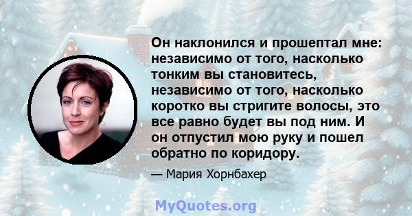 Он наклонился и прошептал мне: независимо от того, насколько тонким вы становитесь, независимо от того, насколько коротко вы стригите волосы, это все равно будет вы под ним. И он отпустил мою руку и пошел обратно по