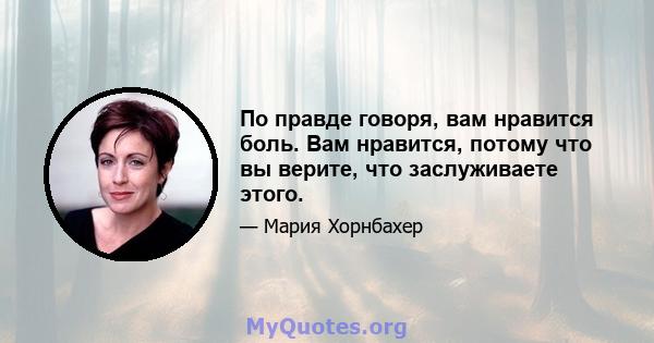 По правде говоря, вам нравится боль. Вам нравится, потому что вы верите, что заслуживаете этого.