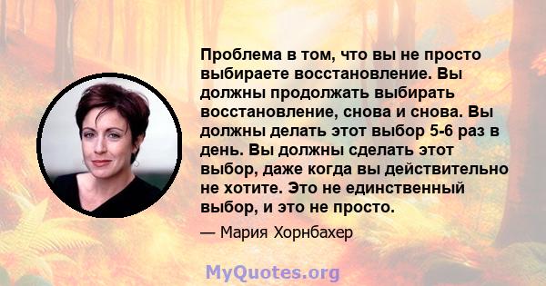 Проблема в том, что вы не просто выбираете восстановление. Вы должны продолжать выбирать восстановление, снова и снова. Вы должны делать этот выбор 5-6 раз в день. Вы должны сделать этот выбор, даже когда вы