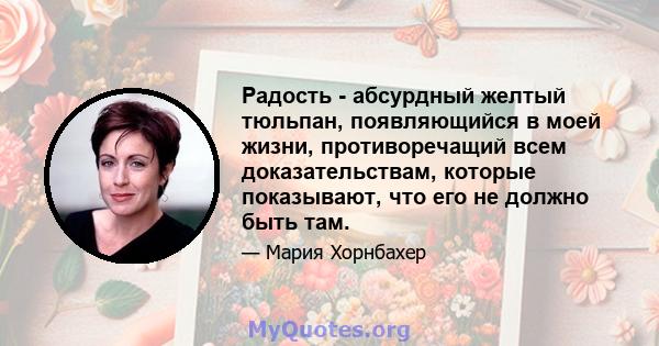 Радость - абсурдный желтый тюльпан, появляющийся в моей жизни, противоречащий всем доказательствам, которые показывают, что его не должно быть там.