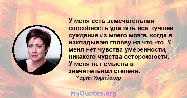 У меня есть замечательная способность удалять все лучшее суждение из моего мозга, когда я накладываю голову на что -то. У меня нет чувства умеренности, никакого чувства осторожности. У меня нет смысла в значительной