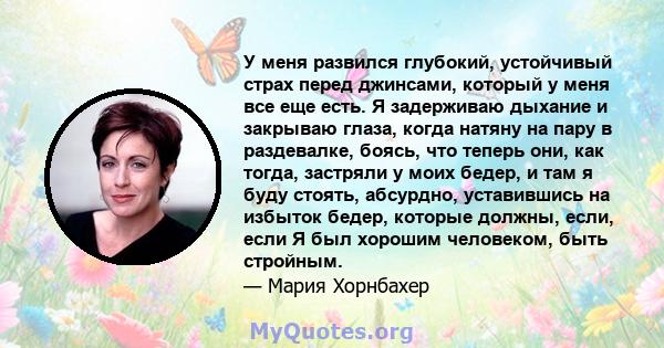 У меня развился глубокий, устойчивый страх перед джинсами, который у меня все еще есть. Я задерживаю дыхание и закрываю глаза, когда натяну на пару в раздевалке, боясь, что теперь они, как тогда, застряли у моих бедер,