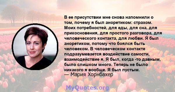 В ее присутствии мне снова напомнили о том, почему я был аноретиком: страхом. Моих потребностей, для еды, для сна, для прикосновения, для простого разговора, для человеческого контакта, для любви. Я был аноретиком,