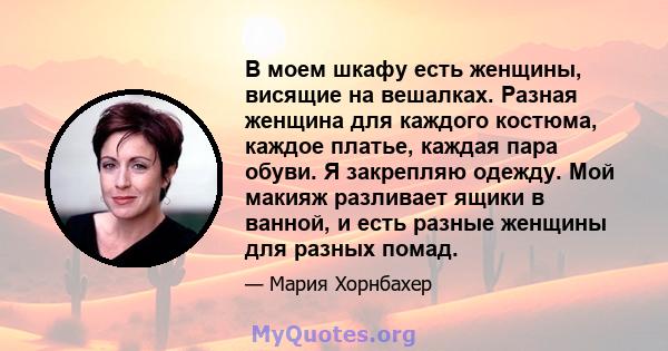 В моем шкафу есть женщины, висящие на вешалках. Разная женщина для каждого костюма, каждое платье, каждая пара обуви. Я закрепляю одежду. Мой макияж разливает ящики в ванной, и есть разные женщины для разных помад.