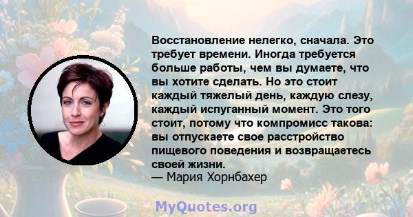 Восстановление нелегко, сначала. Это требует времени. Иногда требуется больше работы, чем вы думаете, что вы хотите сделать. Но это стоит каждый тяжелый день, каждую слезу, каждый испуганный момент. Это того стоит,