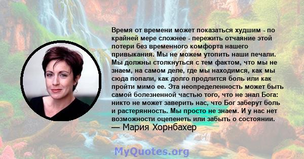 Время от времени может показаться худшим - по крайней мере сложнее - пережить отчаяние этой потери без временного комфорта нашего привыкания. Мы не можем утопить наши печали. Мы должны столкнуться с тем фактом, что мы