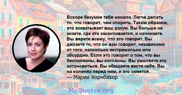 Вскоре безумие тебя носило. Легче делать то, что говорит, чем спорить. Таким образом, это захватывает ваш разум. Вы больше не знаете, где это заканчивается, и начинаете. Вы верите всему, что это говорит. Вы делаете то,