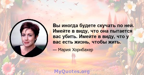 Вы иногда будете скучать по ней. Имейте в виду, что она пытается вас убить. Имейте в виду, что у вас есть жизнь, чтобы жить.