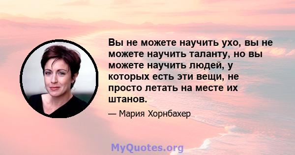 Вы не можете научить ухо, вы не можете научить таланту, но вы можете научить людей, у которых есть эти вещи, не просто летать на месте их штанов.