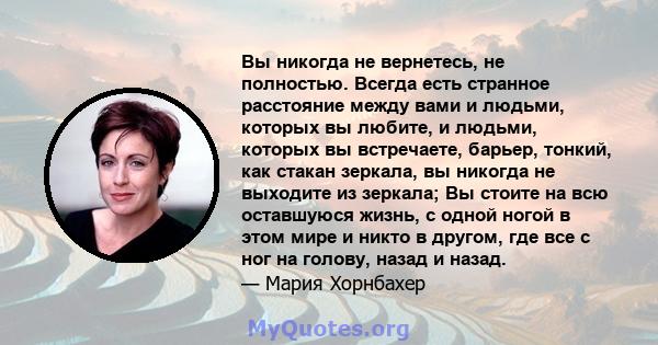 Вы никогда не вернетесь, не полностью. Всегда есть странное расстояние между вами и людьми, которых вы любите, и людьми, которых вы встречаете, барьер, тонкий, как стакан зеркала, вы никогда не выходите из зеркала; Вы