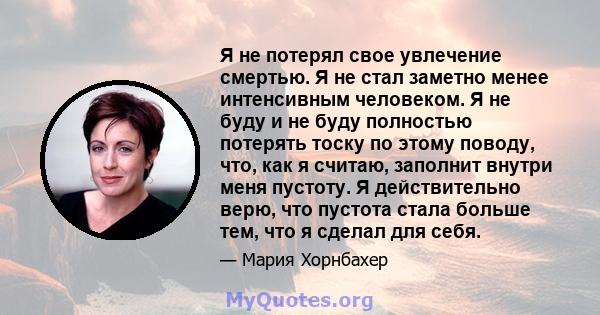 Я не потерял свое увлечение смертью. Я не стал заметно менее интенсивным человеком. Я не буду и не буду полностью потерять тоску по этому поводу, что, как я считаю, заполнит внутри меня пустоту. Я действительно верю,