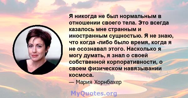 Я никогда не был нормальным в отношении своего тела. Это всегда казалось мне странным и иностранным сущностью. Я не знаю, что когда -либо было время, когда я не осознавал этого. Насколько я могу думать, я знал о своей