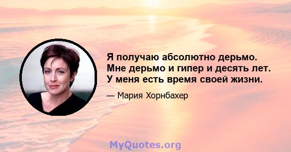 Я получаю абсолютно дерьмо. Мне дерьмо и гипер и десять лет. У меня есть время своей жизни.