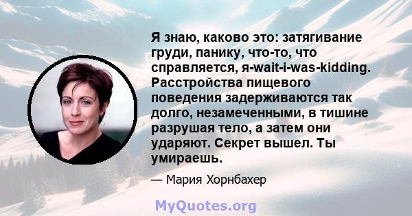 Я знаю, каково это: затягивание груди, панику, что-то, что справляется, я-wait-i-was-kidding. Расстройства пищевого поведения задерживаются так долго, незамеченными, в тишине разрушая тело, а затем они ударяют. Секрет