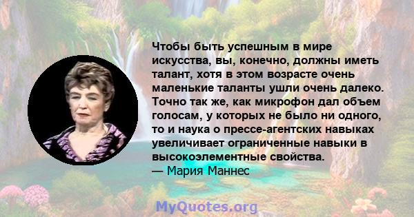 Чтобы быть успешным в мире искусства, вы, конечно, должны иметь талант, хотя в этом возрасте очень маленькие таланты ушли очень далеко. Точно так же, как микрофон дал объем голосам, у которых не было ни одного, то и