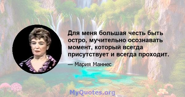 Для меня большая честь быть остро, мучительно осознавать момент, который всегда присутствует и всегда проходит.