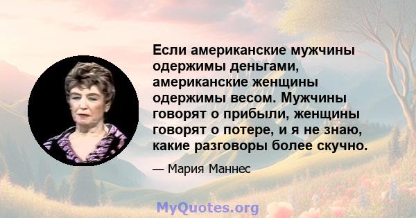 Если американские мужчины одержимы деньгами, американские женщины одержимы весом. Мужчины говорят о прибыли, женщины говорят о потере, и я не знаю, какие разговоры более скучно.