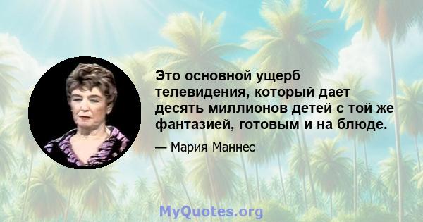 Это основной ущерб телевидения, который дает десять миллионов детей с той же фантазией, готовым и на блюде.