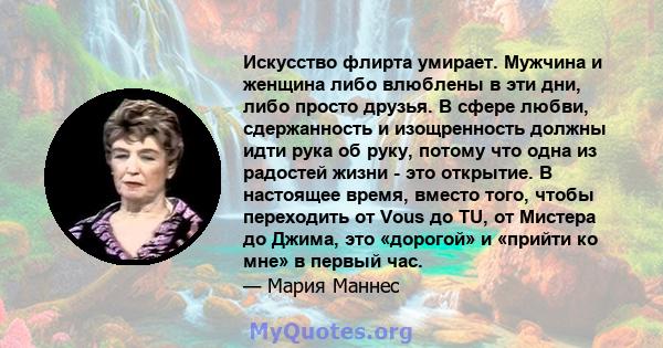 Искусство флирта умирает. Мужчина и женщина либо влюблены в эти дни, либо просто друзья. В сфере любви, сдержанность и изощренность должны идти рука об руку, потому что одна из радостей жизни - это открытие. В настоящее 