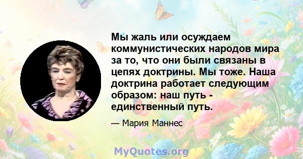 Мы жаль или осуждаем коммунистических народов мира за то, что они были связаны в цепях доктрины. Мы тоже. Наша доктрина работает следующим образом: наш путь - единственный путь.