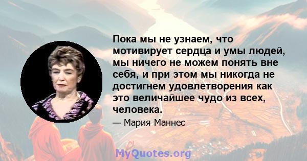 Пока мы не узнаем, что мотивирует сердца и умы людей, мы ничего не можем понять вне себя, и при этом мы никогда не достигнем удовлетворения как это величайшее чудо из всех, человека.